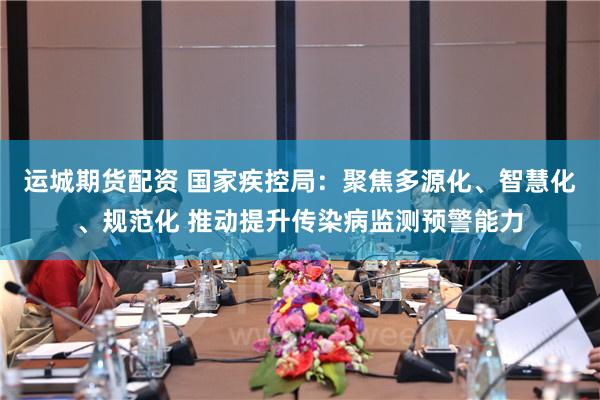 运城期货配资 国家疾控局：聚焦多源化、智慧化、规范化 推动提升传染病监测预警能力