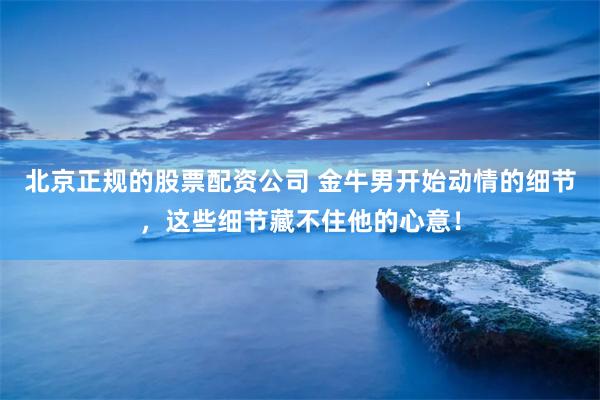 北京正规的股票配资公司 金牛男开始动情的细节，这些细节藏不住他的心意！
