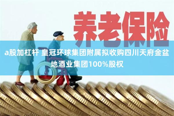 a股加杠杆 皇冠环球集团附属拟收购四川天府金盆地酒业集团100%股权