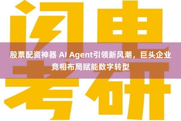 股票配资神器 AI Agent引领新风潮，巨头企业竞相布局赋能数字转型