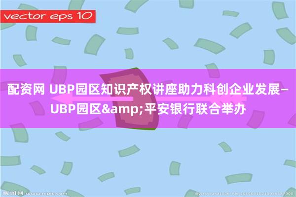 配资网 UBP园区知识产权讲座助力科创企业发展—UBP园区&平安银行联合举办