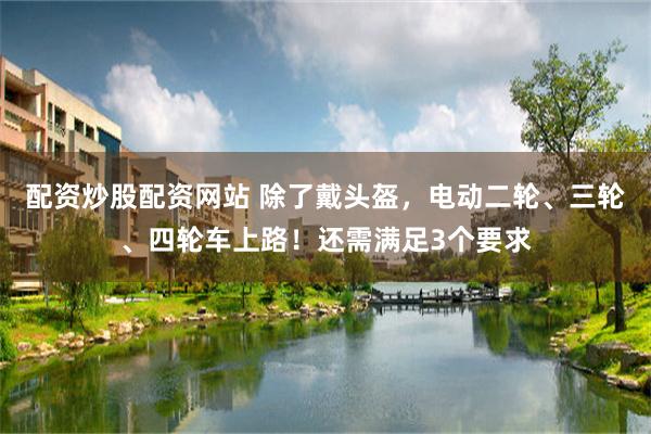 配资炒股配资网站 除了戴头盔，电动二轮、三轮、四轮车上路！还需满足3个要求