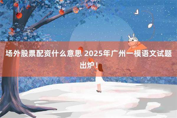场外股票配资什么意思 2025年广州一模语文试题出炉！