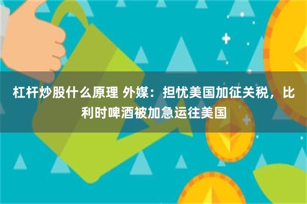杠杆炒股什么原理 外媒：担忧美国加征关税，比利时啤酒被加急运往美国