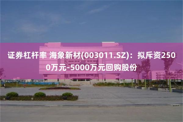 证券杠杆率 海象新材(003011.SZ)：拟斥资2500万元-5000万元回购股份