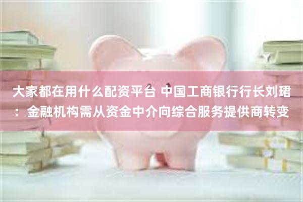 大家都在用什么配资平台 中国工商银行行长刘珺：金融机构需从资金中介向综合服务提供商转变