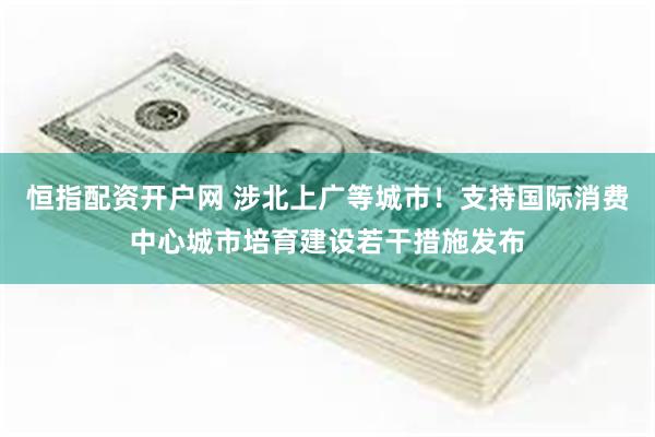 恒指配资开户网 涉北上广等城市！支持国际消费中心城市培育建设若干措施发布