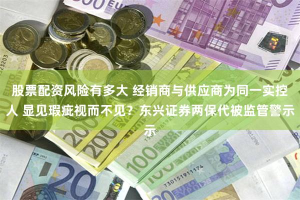 股票配资风险有多大 经销商与供应商为同一实控人 显见瑕疵视而不见？东兴证券两保代被监管警示