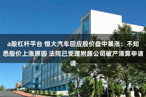 a股杠杆平台 恒大汽车回应股价盘中暴涨：不知悉股价上涨原因 法院已受理附属公司破产清算申请