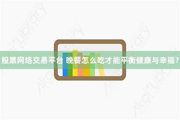 股票网络交易平台 晚餐怎么吃才能平衡健康与幸福？