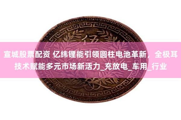 宣城股票配资 亿纬锂能引领圆柱电池革新，全极耳技术赋能多元市场新活力_充放电_车用_行业