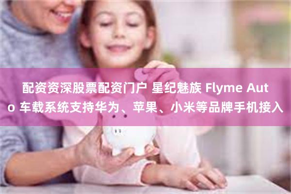 配资资深股票配资门户 星纪魅族 Flyme Auto 车载系统支持华为、苹果、小米等品牌手机接入