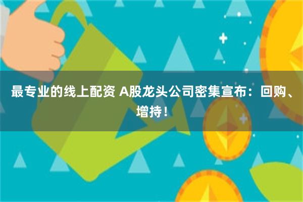 最专业的线上配资 A股龙头公司密集宣布：回购、增持！