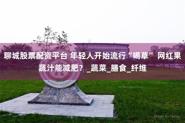 聊城股票配资平台 年轻人开始流行“喝草” 网红果蔬汁能减肥？_蔬菜_膳食_纤维