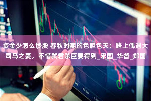 资金少怎么炒股 春秋时期的色胆包天：路上偶遇大司马之妻，不惜弑君杀臣要得到_宋国_华督_郑国