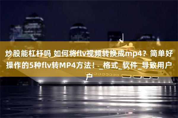 炒股能杠杆吗 如何将flv视频转换成mp4？简单好操作的5种flv转MP4方法！_格式_软件_导致用户