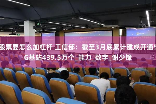股票要怎么加杠杆 工信部：截至3月底累计建成开通5G基站439.5万个_能力_数字_谢少锋