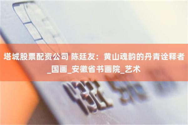 塔城股票配资公司 陈廷友：黄山魂韵的丹青诠释者_国画_安徽省书画院_艺术