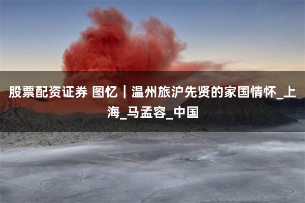 股票配资证券 图忆｜温州旅沪先贤的家国情怀_上海_马孟容_中国