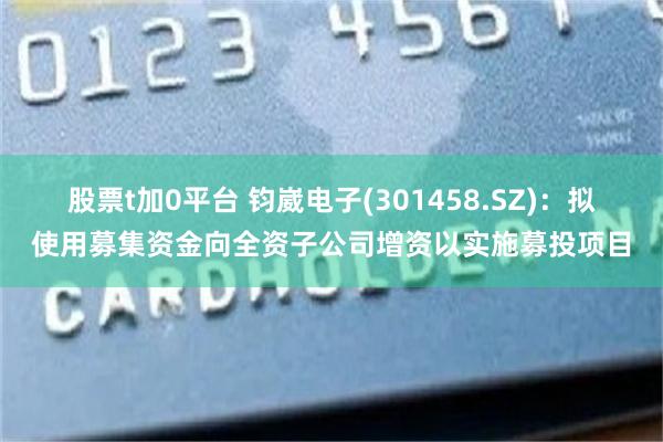 股票t加0平台 钧崴电子(301458.SZ)：拟使用募集资金向全资子公司增资以实施募投项目