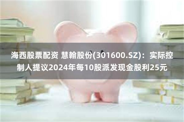 海西股票配资 慧翰股份(301600.SZ)：实际控制人提议2024年每10股派发现金股利25元