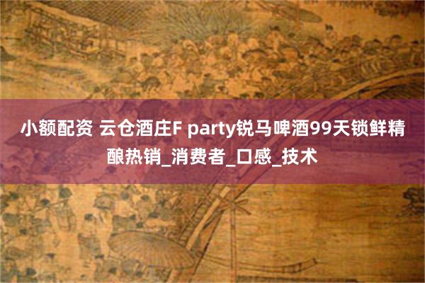 小额配资 云仓酒庄F party锐马啤酒99天锁鲜精酿热销_消费者_口感_技术