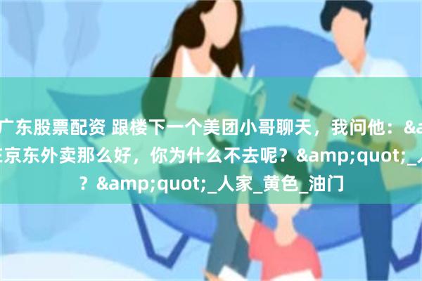 广东股票配资 跟楼下一个美团小哥聊天，我问他：&quot;现在京东外卖那么好，你为什么不去呢？&quot;_人家_黄色_油门