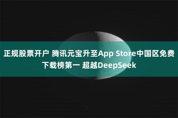 正规股票开户 腾讯元宝升至App Store中国区免费下载榜第一 超越DeepSeek