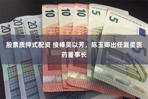 股票质押式配资 接棒吴以芳，陈玉卿出任复星医药董事长
