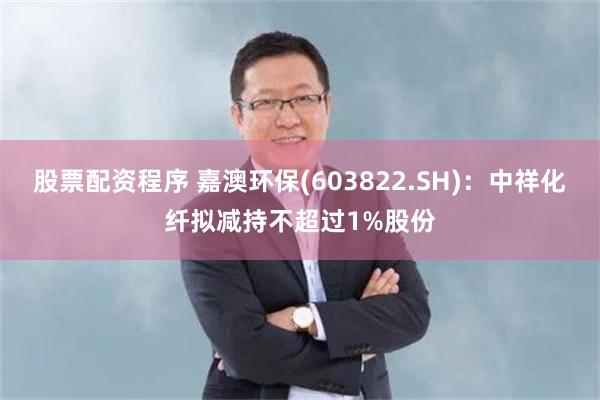 股票配资程序 嘉澳环保(603822.SH)：中祥化纤拟减持不超过1%股份
