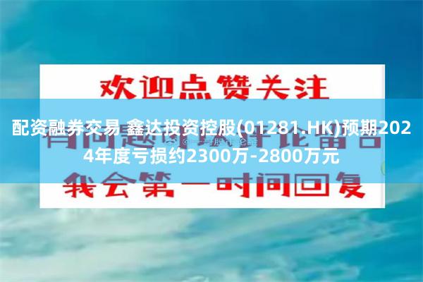 配资融券交易 鑫达投资控股(01281.HK)预期2024年度亏损约2300万-2800万元