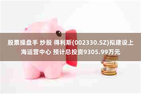 股票操盘手 炒股 得利斯(002330.SZ)拟建设上海运营中心 预计总投资9305.99万元