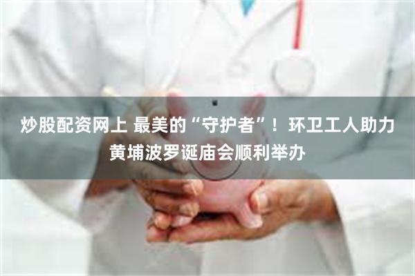 炒股配资网上 最美的“守护者”！环卫工人助力黄埔波罗诞庙会顺利举办