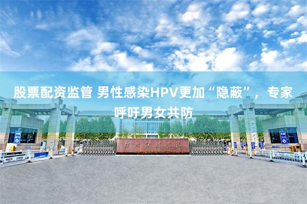 股票配资监管 男性感染HPV更加“隐蔽”，专家呼吁男女共防