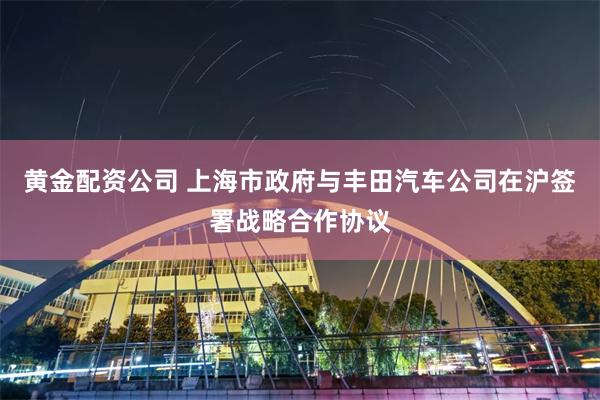 黄金配资公司 上海市政府与丰田汽车公司在沪签署战略合作协议
