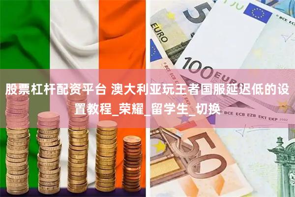 股票杠杆配资平台 澳大利亚玩王者国服延迟低的设置教程_荣耀_留学生_切换