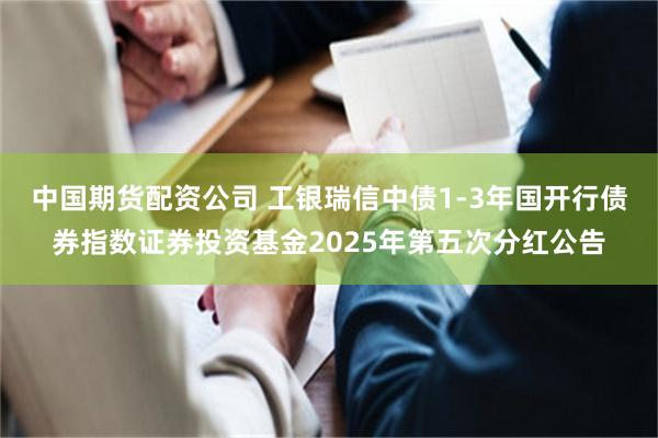 中国期货配资公司 工银瑞信中债1-3年国开行债券指数证券投资基金2025年第五次分红公告