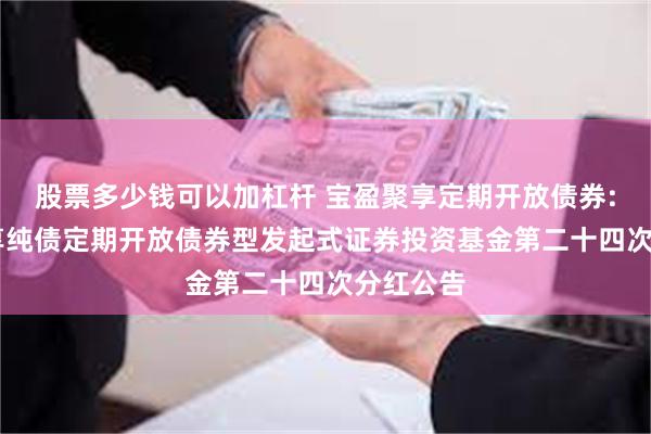 股票多少钱可以加杠杆 宝盈聚享定期开放债券: 宝盈聚享纯债定期开放债券型发起式证券投资基金第二十四次分红公告