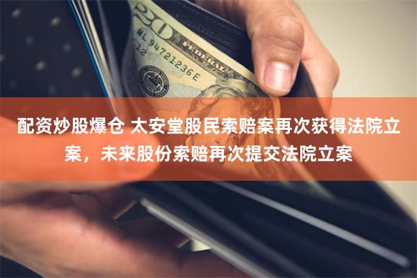 配资炒股爆仓 太安堂股民索赔案再次获得法院立案，未来股份索赔再次提交法院立案
