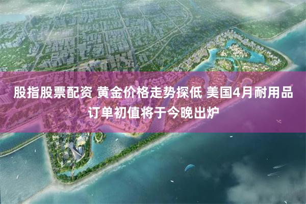 股指股票配资 黄金价格走势探低 美国4月耐用品订单初值将于今晚出炉