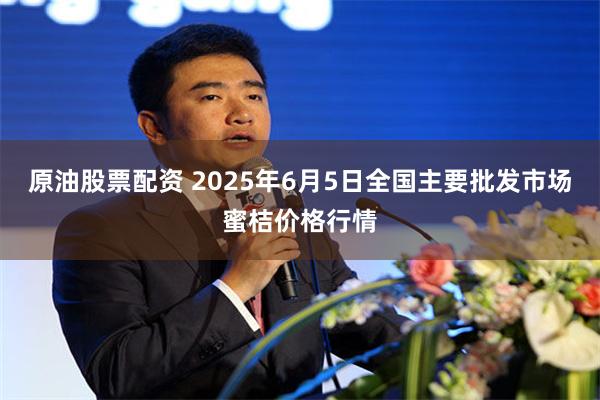 原油股票配资 2025年6月5日全国主要批发市场蜜桔价格行情