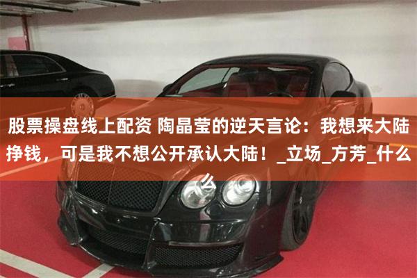 股票操盘线上配资 陶晶莹的逆天言论：我想来大陆挣钱，可是我不想公开承认大陆！_立场_方芳_什么