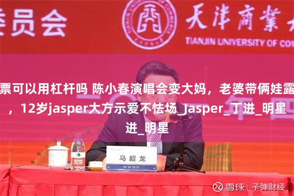 股票可以用杠杆吗 陈小春演唱会变大妈，老婆带俩娃露面，12岁jasper大方示爱不怯场_Jasper_丁进_明星