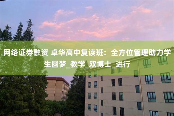 网络证劵融资 卓华高中复读班：全方位管理助力学生圆梦_教学_双博士_进行