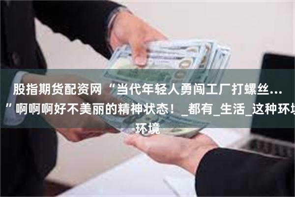 股指期货配资网 “当代年轻人勇闯工厂打螺丝...？”啊啊啊好不美丽的精神状态！_都有_生活_这种环境
