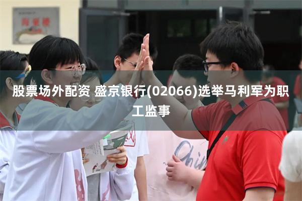 股票场外配资 盛京银行(02066)选举马利军为职工监事
