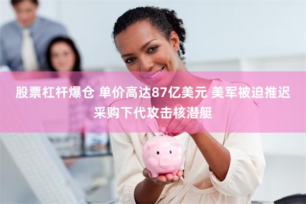 股票杠杆爆仓 单价高达87亿美元 美军被迫推迟采购下代攻击核潜艇
