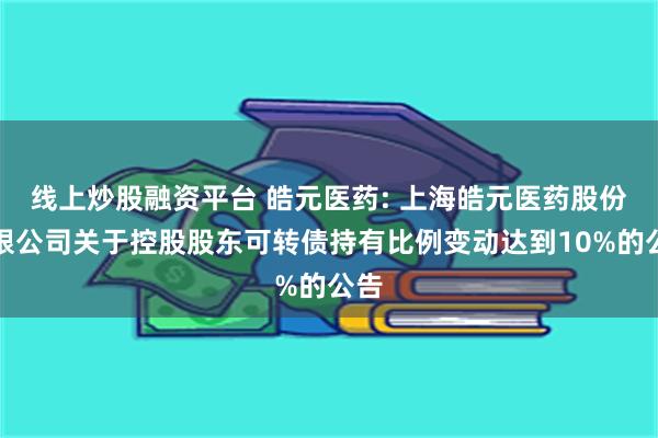 线上炒股融资平台 皓元医药: 上海皓元医药股份有限公司关于控股股东可转债持有比例变动达到10%的公告