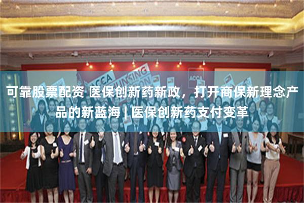 可靠股票配资 医保创新药新政，打开商保新理念产品的新蓝海 | 医保创新药支付变革