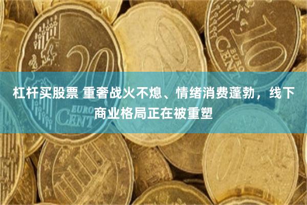 杠杆买股票 重奢战火不熄、情绪消费蓬勃，线下商业格局正在被重塑